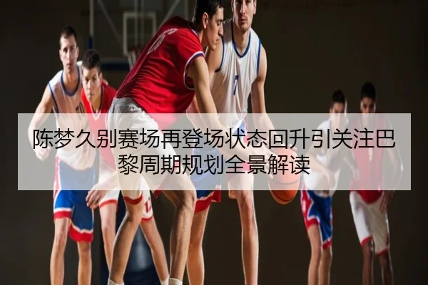 陈梦久别赛场再登场状态回升引关注巴黎周期规划全景解读