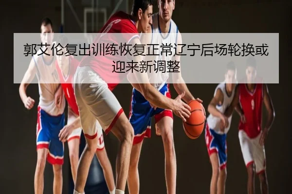 郭艾伦复出训练恢复正常辽宁后场轮换或迎来新调整