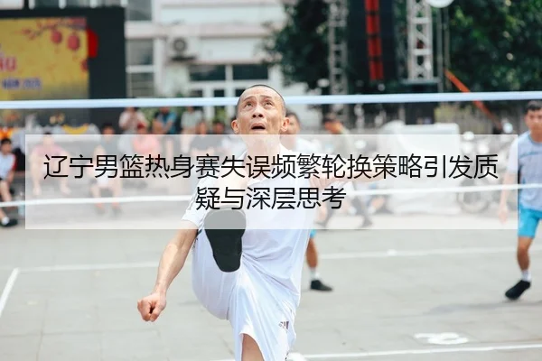 辽宁男篮热身赛失误频繁轮换策略引发质疑与深层思考