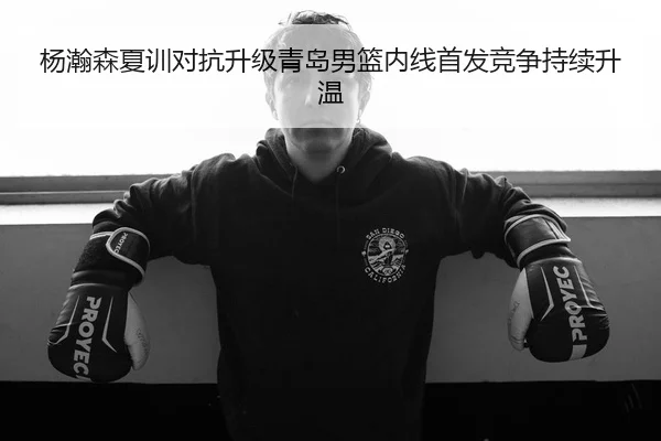 杨瀚森夏训对抗升级青岛男篮内线首发竞争持续升温