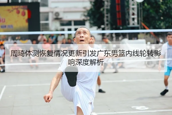 周琦体测恢复情况更新引发广东男篮内线轮转影响深度解析